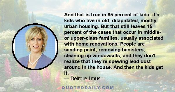 And that is true in 85 percent of kids; it's kids who live in old, dilapidated, mostly urban housing. But that still leaves 15 percent of the cases that occur in middle- or upper-class families, usually associated with