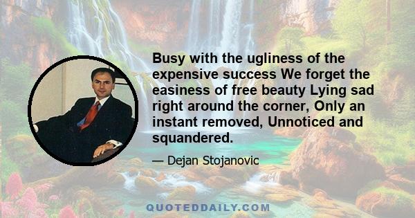 Busy with the ugliness of the expensive success We forget the easiness of free beauty Lying sad right around the corner, Only an instant removed, Unnoticed and squandered.