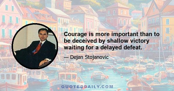 Courage is more important than to be deceived by shallow victory waiting for a delayed defeat.