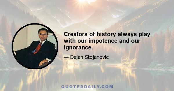 Creators of history always play with our impotence and our ignorance.