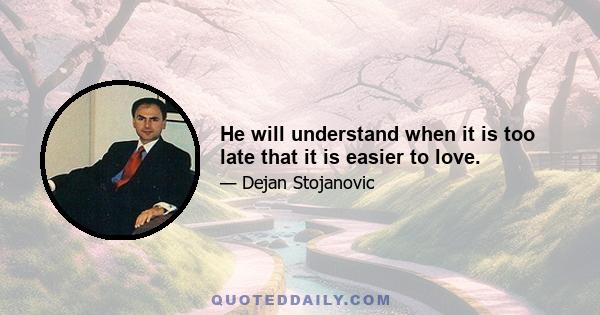 He will understand when it is too late that it is easier to love.