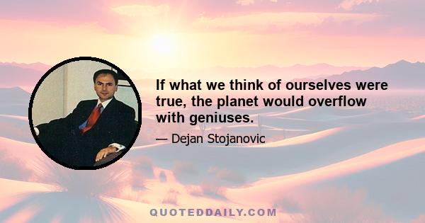 If what we think of ourselves were true, the planet would overflow with geniuses.