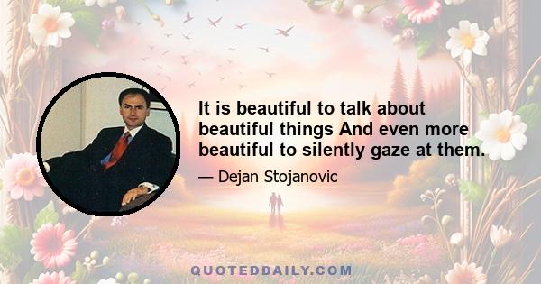 It is beautiful to talk about beautiful things And even more beautiful to silently gaze at them.