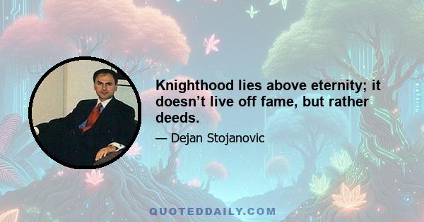 Knighthood lies above eternity; it doesn’t live off fame, but rather deeds.