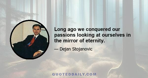 Long ago we conquered our passions looking at ourselves in the mirror of eternity.