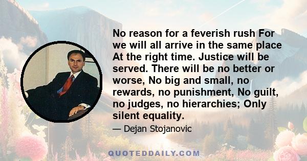 No reason for a feverish rush For we will all arrive in the same place At the right time. Justice will be served. There will be no better or worse, No big and small, no rewards, no punishment, No guilt, no judges, no