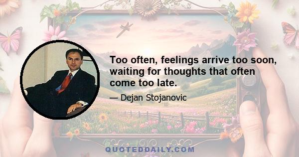 Too often, feelings arrive too soon, waiting for thoughts that often come too late.