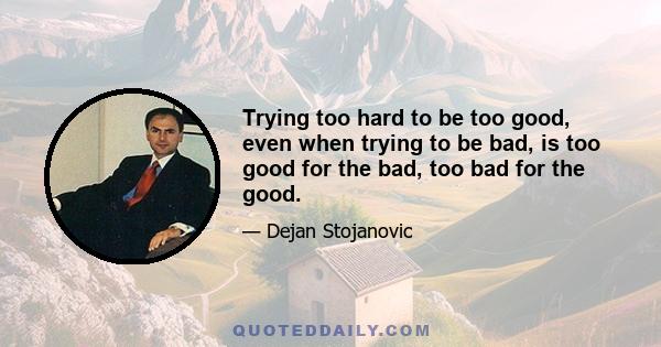 Trying too hard to be too good, even when trying to be bad, is too good for the bad, too bad for the good.