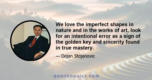 We love the imperfect shapes in nature and in the works of art, look for an intentional error as a sign of the golden key and sincerity found in true mastery.