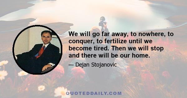 We will go far away, to nowhere, to conquer, to fertilize until we become tired. Then we will stop and there will be our home.