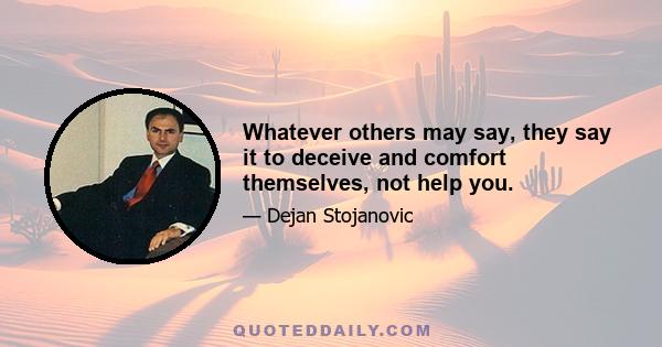 Whatever others may say, they say it to deceive and comfort themselves, not help you.