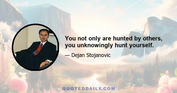 You not only are hunted by others, you unknowingly hunt yourself.