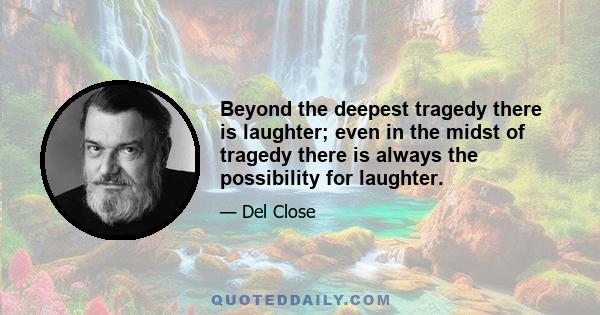 Beyond the deepest tragedy there is laughter; even in the midst of tragedy there is always the possibility for laughter.