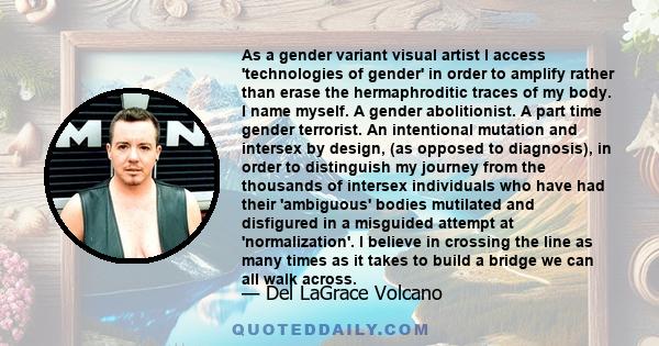 As a gender variant visual artist I access 'technologies of gender' in order to amplify rather than erase the hermaphroditic traces of my body. I name myself. A gender abolitionist. A part time gender terrorist. An