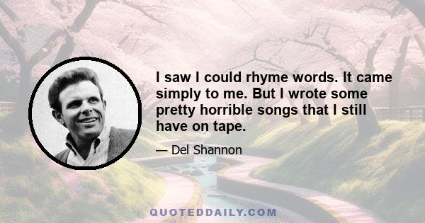 I saw I could rhyme words. It came simply to me. But I wrote some pretty horrible songs that I still have on tape.