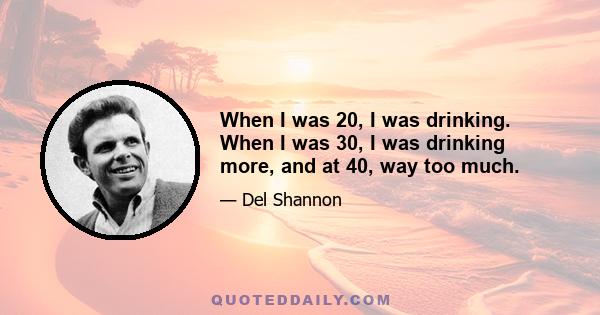 When I was 20, I was drinking. When I was 30, I was drinking more, and at 40, way too much.