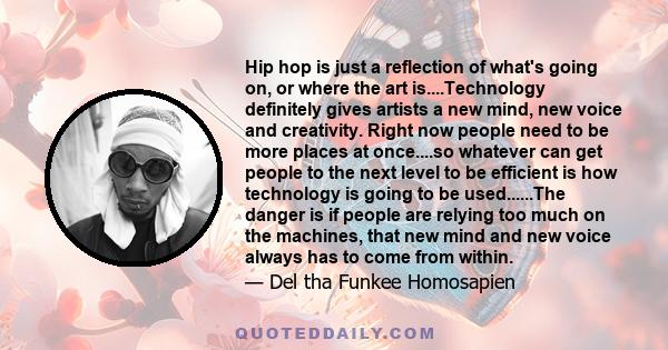 Hip hop is just a reflection of what's going on, or where the art is....Technology definitely gives artists a new mind, new voice and creativity. Right now people need to be more places at once....so whatever can get