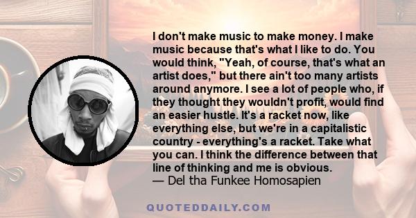 I don't make music to make money. I make music because that's what I like to do. You would think, Yeah, of course, that's what an artist does, but there ain't too many artists around anymore. I see a lot of people who,