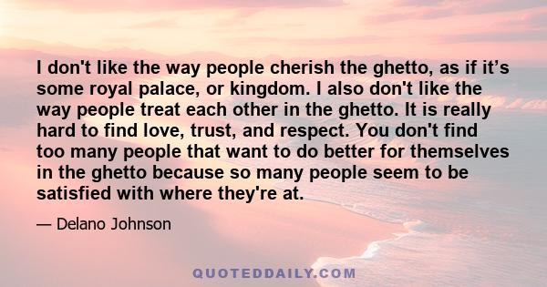 I don't like the way people cherish the ghetto, as if it’s some royal palace, or kingdom. I also don't like the way people treat each other in the ghetto. It is really hard to find love, trust, and respect. You don't