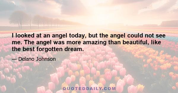 I looked at an angel today, but the angel could not see me. The angel was more amazing than beautiful, like the best forgotten dream.