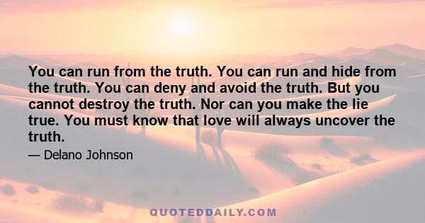 You can run from the truth. You can run and hide from the truth. You can deny and avoid the truth. But you cannot destroy the truth. Nor can you make the lie true. You must know that love will always uncover the truth.