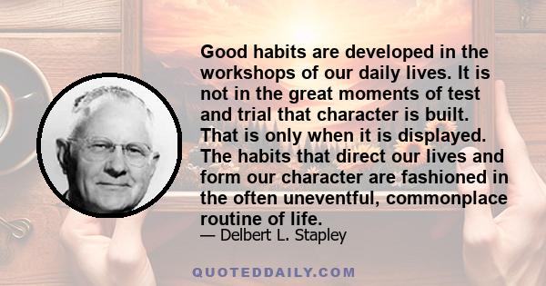 Good habits are developed in the workshops of our daily lives. It is not in the great moments of test and trial that character is built. That is only when it is displayed. The habits that direct our lives and form our