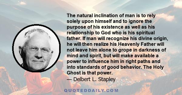 The natural inclination of man is to rely solely upon himself and to ignore the purpose of his existence as well as his relationship to God who is his spiritual father. If man will recognize his divine origin, he will