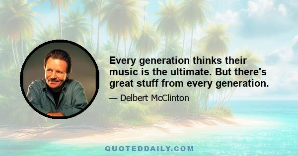 Every generation thinks their music is the ultimate. But there's great stuff from every generation.