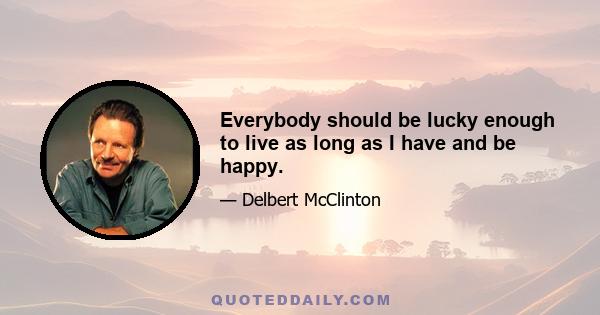 Everybody should be lucky enough to live as long as I have and be happy.