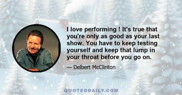 I love performing ! It's true that you're only as good as your last show. You have to keep testing yourself and keep that lump in your throat before you go on.