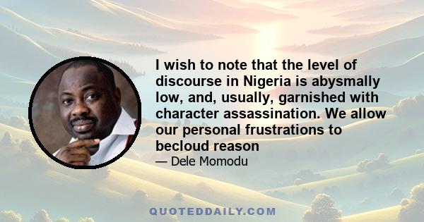 I wish to note that the level of discourse in Nigeria is abysmally low, and, usually, garnished with character assassination. We allow our personal frustrations to becloud reason