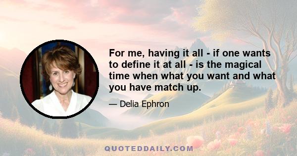 For me, having it all - if one wants to define it at all - is the magical time when what you want and what you have match up.