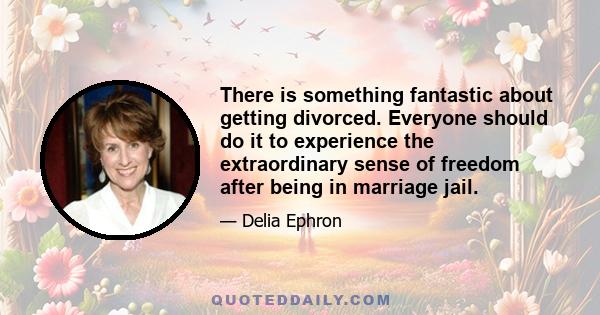 There is something fantastic about getting divorced. Everyone should do it to experience the extraordinary sense of freedom after being in marriage jail.