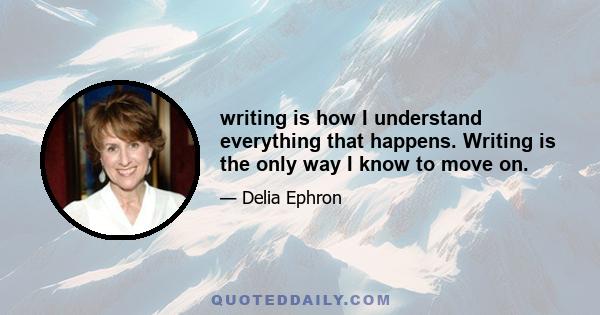 writing is how I understand everything that happens. Writing is the only way I know to move on.