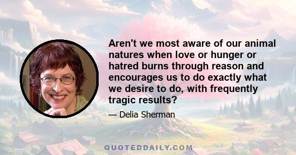 Aren't we most aware of our animal natures when love or hunger or hatred burns through reason and encourages us to do exactly what we desire to do, with frequently tragic results?