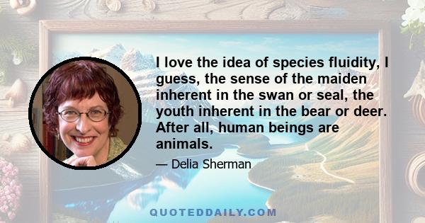 I love the idea of species fluidity, I guess, the sense of the maiden inherent in the swan or seal, the youth inherent in the bear or deer. After all, human beings are animals.