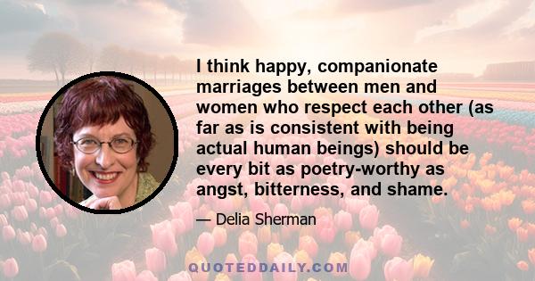 I think happy, companionate marriages between men and women who respect each other (as far as is consistent with being actual human beings) should be every bit as poetry-worthy as angst, bitterness, and shame.