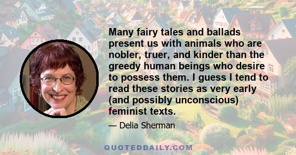 Many fairy tales and ballads present us with animals who are nobler, truer, and kinder than the greedy human beings who desire to possess them. I guess I tend to read these stories as very early (and possibly