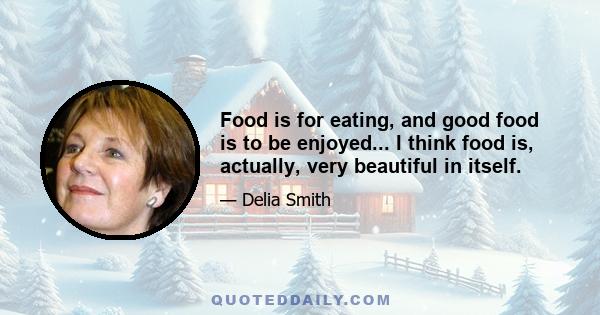 Food is for eating, and good food is to be enjoyed... I think food is, actually, very beautiful in itself.