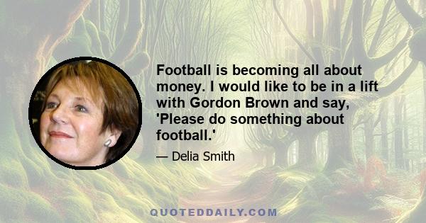 Football is becoming all about money. I would like to be in a lift with Gordon Brown and say, 'Please do something about football.'