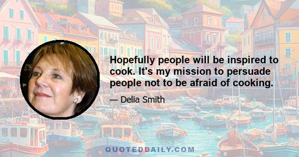 Hopefully people will be inspired to cook. It's my mission to persuade people not to be afraid of cooking.