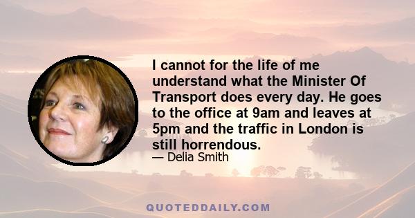 I cannot for the life of me understand what the Minister Of Transport does every day. He goes to the office at 9am and leaves at 5pm and the traffic in London is still horrendous.