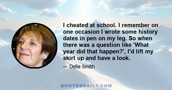 I cheated at school. I remember on one occasion I wrote some history dates in pen on my leg. So when there was a question like 'What year did that happen?', I'd lift my skirt up and have a look.