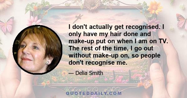 I don't actually get recognised. I only have my hair done and make-up put on when I am on TV. The rest of the time, I go out without make-up on, so people don't recognise me.