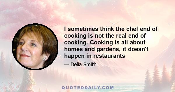 I sometimes think the chef end of cooking is not the real end of cooking. Cooking is all about homes and gardens, it doesn't happen in restaurants