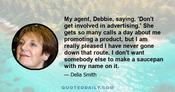 My agent, Debbie, saying, 'Don't get involved in advertising.' She gets so many calls a day about me promoting a product, but I am really pleased I have never gone down that route. I don't want somebody else to make a