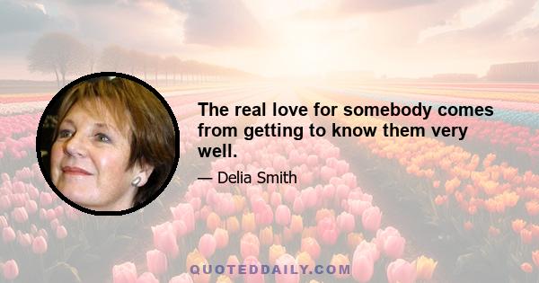 The real love for somebody comes from getting to know them very well.