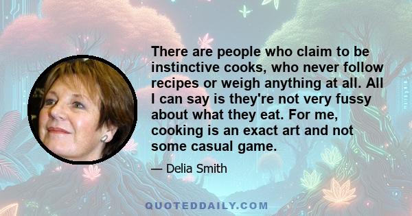 There are people who claim to be instinctive cooks, who never follow recipes or weigh anything at all. All I can say is they're not very fussy about what they eat. For me, cooking is an exact art and not some casual