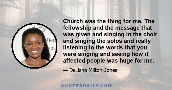 Church was the thing for me. The fellowship and the message that was given and singing in the choir and singing the solos and really listening to the words that you were singing and seeing how it affected people was