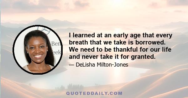 I learned at an early age that every breath that we take is borrowed. We need to be thankful for our life and never take it for granted.